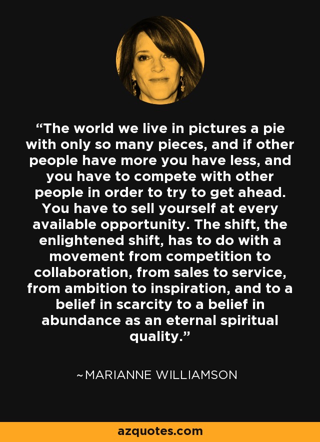 The world we live in pictures a pie with only so many pieces, and if other people have more you have less, and you have to compete with other people in order to try to get ahead. You have to sell yourself at every available opportunity. The shift, the enlightened shift, has to do with a movement from competition to collaboration, from sales to service, from ambition to inspiration, and to a belief in scarcity to a belief in abundance as an eternal spiritual quality. - Marianne Williamson