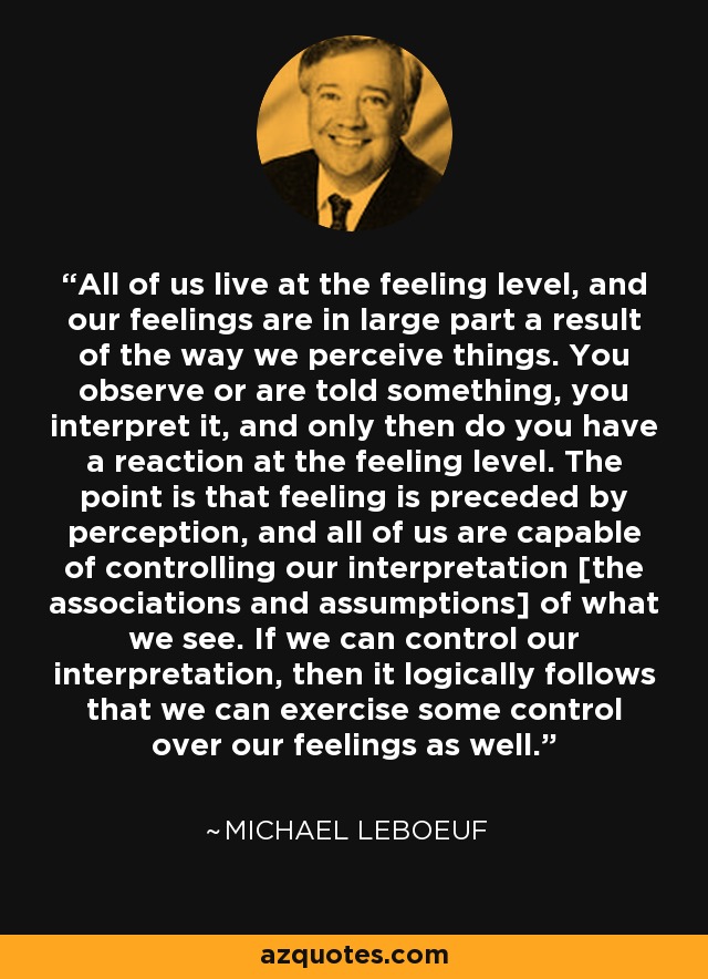 All of us live at the feeling level, and our feelings are in large part a result of the way we perceive things. You observe or are told something, you interpret it, and only then do you have a reaction at the feeling level. The point is that feeling is preceded by perception, and all of us are capable of controlling our interpretation [the associations and assumptions] of what we see. If we can control our interpretation, then it logically follows that we can exercise some control over our feelings as well. - Michael LeBoeuf