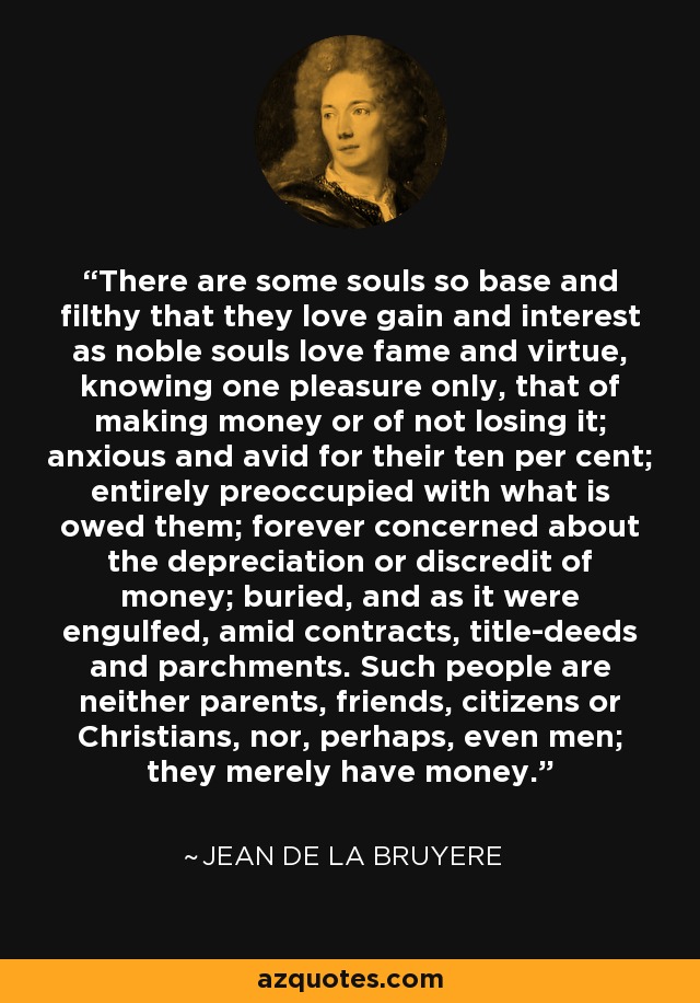 There are some souls so base and filthy that they love gain and interest as noble souls love fame and virtue, knowing one pleasure only, that of making money or of not losing it; anxious and avid for their ten per cent; entirely preoccupied with what is owed them; forever concerned about the depreciation or discredit of money; buried, and as it were engulfed, amid contracts, title-deeds and parchments. Such people are neither parents, friends, citizens or Christians, nor, perhaps, even men; they merely have money. - Jean de la Bruyere