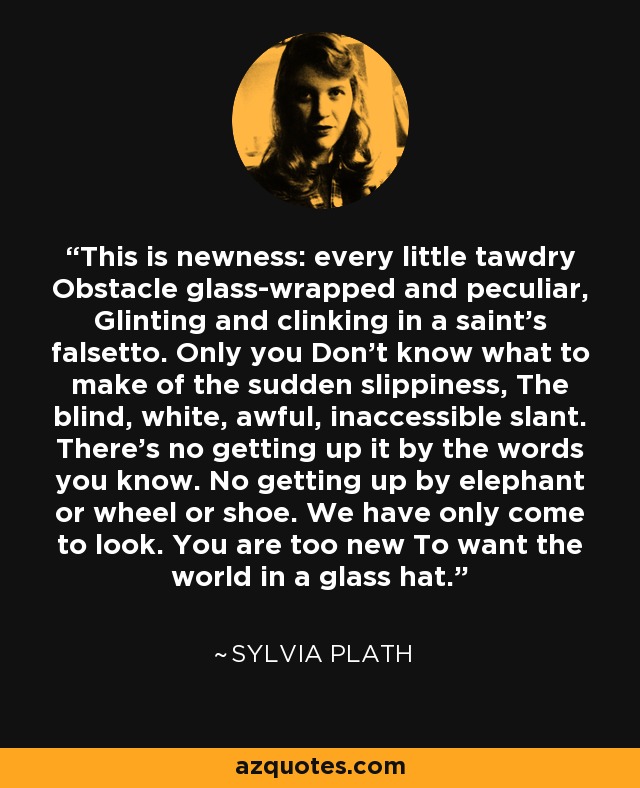 This is newness: every little tawdry Obstacle glass-wrapped and peculiar, Glinting and clinking in a saint's falsetto. Only you Don't know what to make of the sudden slippiness, The blind, white, awful, inaccessible slant. There's no getting up it by the words you know. No getting up by elephant or wheel or shoe. We have only come to look. You are too new To want the world in a glass hat. - Sylvia Plath