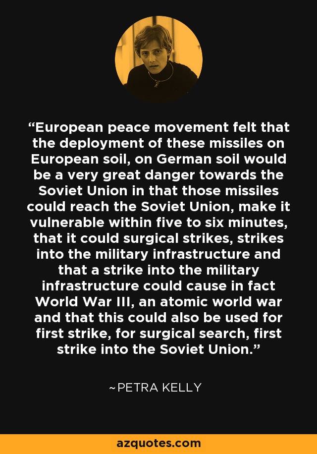 European peace movement felt that the deployment of these missiles on European soil, on German soil would be a very great danger towards the Soviet Union in that those missiles could reach the Soviet Union, make it vulnerable within five to six minutes, that it could surgical strikes, strikes into the military infrastructure and that a strike into the military infrastructure could cause in fact World War III, an atomic world war and that this could also be used for first strike, for surgical search, first strike into the Soviet Union. - Petra Kelly