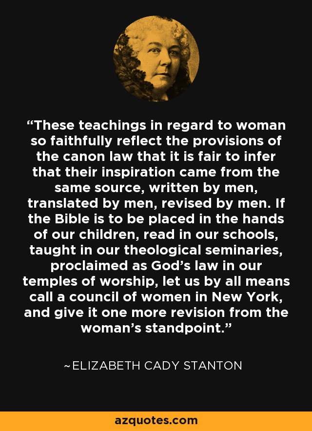 These teachings in regard to woman so faithfully reflect the provisions of the canon law that it is fair to infer that their inspiration came from the same source, written by men, translated by men, revised by men. If the Bible is to be placed in the hands of our children, read in our schools, taught in our theological seminaries, proclaimed as God's law in our temples of worship, let us by all means call a council of women in New York, and give it one more revision from the woman's standpoint. - Elizabeth Cady Stanton