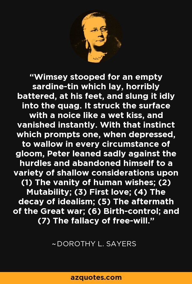 Wimsey stooped for an empty sardine-tin which lay, horribly battered, at his feet, and slung it idly into the quag. It struck the surface with a noice like a wet kiss, and vanished instantly. With that instinct which prompts one, when depressed, to wallow in every circumstance of gloom, Peter leaned sadly against the hurdles and abandoned himself to a variety of shallow considerations upon (1) The vanity of human wishes; (2) Mutability; (3) First love; (4) The decay of idealism; (5) The aftermath of the Great war; (6) Birth-control; and (7) The fallacy of free-will. - Dorothy L. Sayers