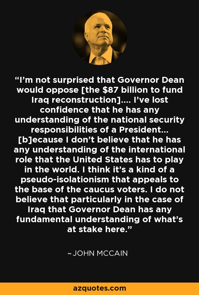 I'm not surprised that Governor Dean would oppose [the $87 billion to fund Iraq reconstruction].... I've lost confidence that he has any understanding of the national security responsibilities of a President... [b]ecause I don't believe that he has any understanding of the international role that the United States has to play in the world. I think it's a kind of a pseudo-isolationism that appeals to the base of the caucus voters. I do not believe that particularly in the case of Iraq that Governor Dean has any fundamental understanding of what's at stake here. - John McCain