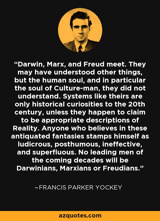 Darwin, Marx, and Freud meet. They may have understood other things, but the human soul, and in particular the soul of Culture-man, they did not understand. Systems like theirs are only historical curiosities to the 20th century, unless they happen to claim to be appropriate descriptions of Reality. Anyone who believes in these antiquated fantasies stamps himself as ludicrous, posthumous, ineffective, and superfluous. No leading men of the coming decades will be Darwinians, Marxians or Freudians. - Francis Parker Yockey