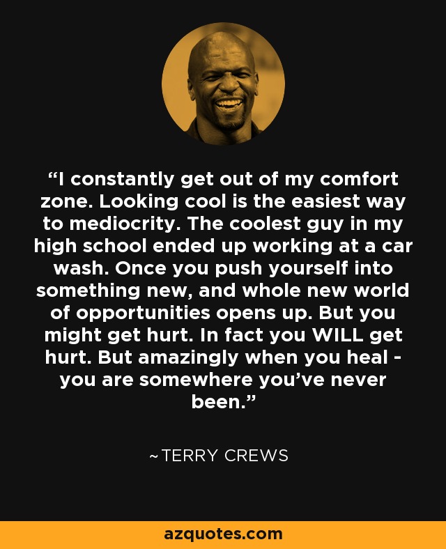 I constantly get out of my comfort zone. Looking cool is the easiest way to mediocrity. The coolest guy in my high school ended up working at a car wash. Once you push yourself into something new, and whole new world of opportunities opens up. But you might get hurt. In fact you WILL get hurt. But amazingly when you heal - you are somewhere you've never been. - Terry Crews