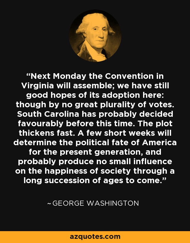 Next Monday the Convention in Virginia will assemble; we have still good hopes of its adoption here: though by no great plurality of votes. South Carolina has probably decided favourably before this time. The plot thickens fast. A few short weeks will determine the political fate of America for the present generation, and probably produce no small influence on the happiness of society through a long succession of ages to come. - George Washington
