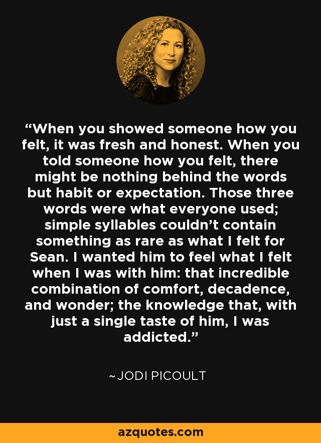 When you showed someone how you felt, it was fresh and honest. When you told someone how you felt, there might be nothing behind the words but habit or expectation. Those three words were what everyone used; simple syllables couldn't contain something as rare as what I felt for Sean. I wanted him to feel what I felt when I was with him: that incredible combination of comfort, decadence, and wonder; the knowledge that, with just a single taste of him, I was addicted. - Jodi Picoult