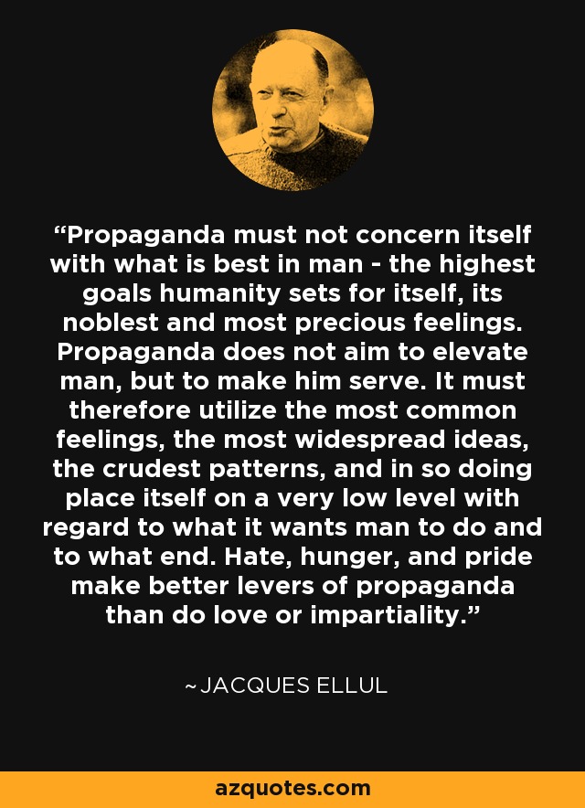 Propaganda must not concern itself with what is best in man - the highest goals humanity sets for itself, its noblest and most precious feelings. Propaganda does not aim to elevate man, but to make him serve. It must therefore utilize the most common feelings, the most widespread ideas, the crudest patterns, and in so doing place itself on a very low level with regard to what it wants man to do and to what end. Hate, hunger, and pride make better levers of propaganda than do love or impartiality. - Jacques Ellul