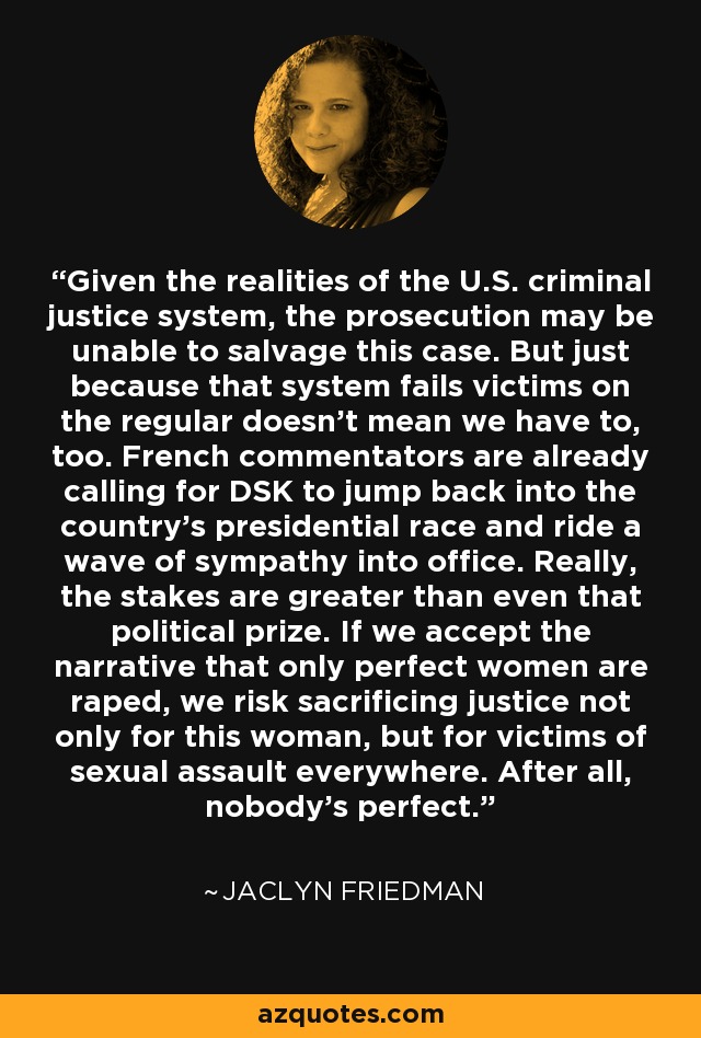 Given the realities of the U.S. criminal justice system, the prosecution may be unable to salvage this case. But just because that system fails victims on the regular doesn't mean we have to, too. French commentators are already calling for DSK to jump back into the country's presidential race and ride a wave of sympathy into office. Really, the stakes are greater than even that political prize. If we accept the narrative that only perfect women are raped, we risk sacrificing justice not only for this woman, but for victims of sexual assault everywhere. After all, nobody's perfect. - Jaclyn Friedman