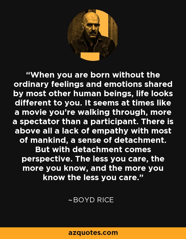 When you are born without the ordinary feelings and emotions shared by most other human beings, life looks different to you. It seems at times like a movie you’re walking through, more a spectator than a participant. There is above all a lack of empathy with most of mankind, a sense of detachment. But with detachment comes perspective. The less you care, the more you know, and the more you know the less you care. - Boyd Rice