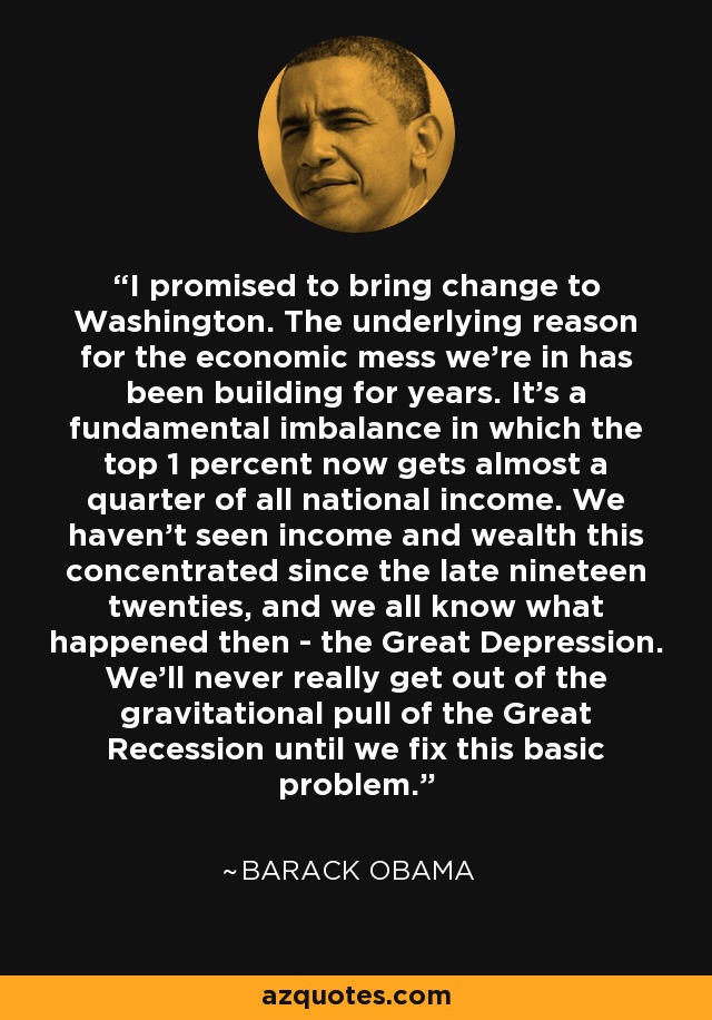 I promised to bring change to Washington. The underlying reason for the economic mess we're in has been building for years. It's a fundamental imbalance in which the top 1 percent now gets almost a quarter of all national income. We haven't seen income and wealth this concentrated since the late nineteen twenties, and we all know what happened then - the Great Depression. We'll never really get out of the gravitational pull of the Great Recession until we fix this basic problem. - Barack Obama