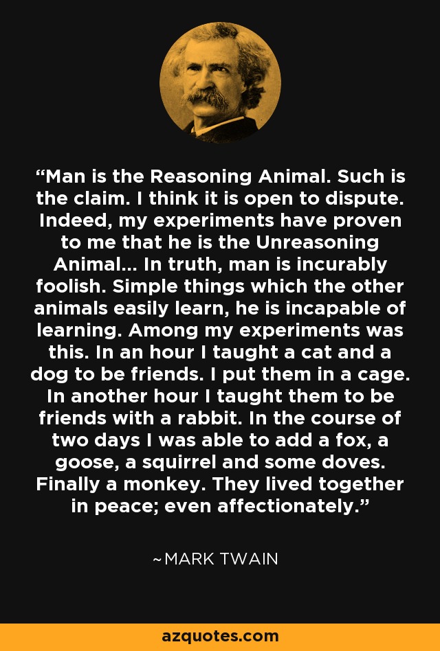 Man is the Reasoning Animal. Such is the claim. I think it is open to dispute. Indeed, my experiments have proven to me that he is the Unreasoning Animal... In truth, man is incurably foolish. Simple things which the other animals easily learn, he is incapable of learning. Among my experiments was this. In an hour I taught a cat and a dog to be friends. I put them in a cage. In another hour I taught them to be friends with a rabbit. In the course of two days I was able to add a fox, a goose, a squirrel and some doves. Finally a monkey. They lived together in peace; even affectionately. - Mark Twain