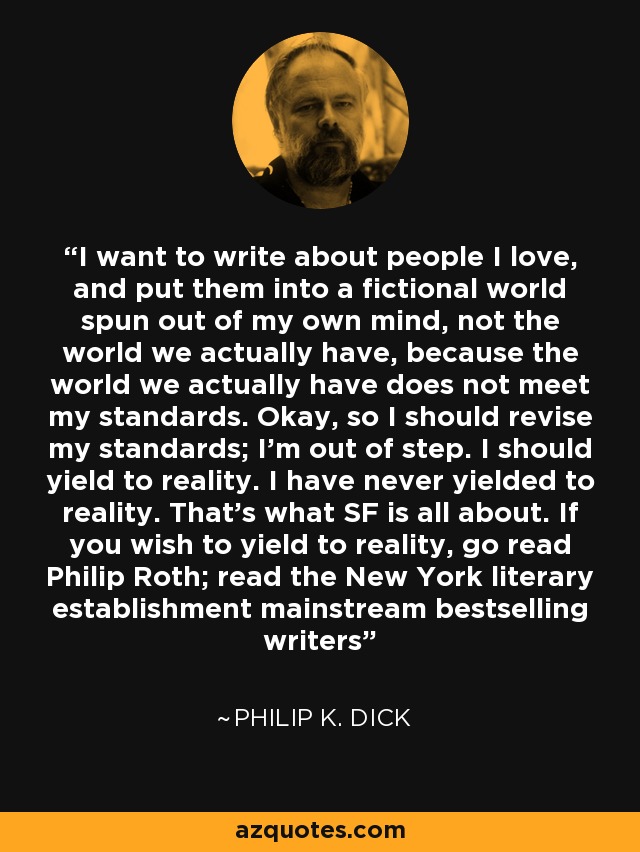 I want to write about people I love, and put them into a fictional world spun out of my own mind, not the world we actually have, because the world we actually have does not meet my standards. Okay, so I should revise my standards; I'm out of step. I should yield to reality. I have never yielded to reality. That's what SF is all about. If you wish to yield to reality, go read Philip Roth; read the New York literary establishment mainstream bestselling writers - Philip K. Dick