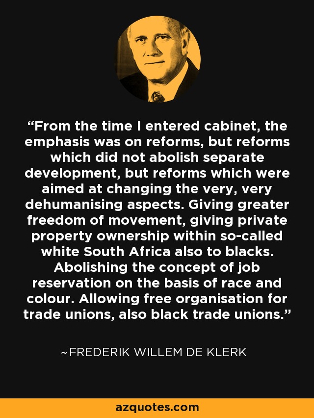 From the time I entered cabinet, the emphasis was on reforms, but reforms which did not abolish separate development, but reforms which were aimed at changing the very, very dehumanising aspects. Giving greater freedom of movement, giving private property ownership within so-called white South Africa also to blacks. Abolishing the concept of job reservation on the basis of race and colour. Allowing free organisation for trade unions, also black trade unions. - Frederik Willem de Klerk