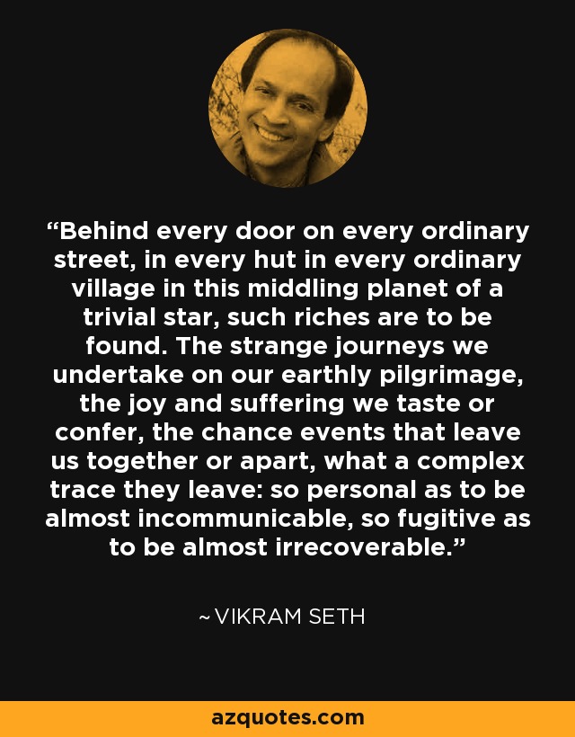 Behind every door on every ordinary street, in every hut in every ordinary village in this middling planet of a trivial star, such riches are to be found. The strange journeys we undertake on our earthly pilgrimage, the joy and suffering we taste or confer, the chance events that leave us together or apart, what a complex trace they leave: so personal as to be almost incommunicable, so fugitive as to be almost irrecoverable. - Vikram Seth