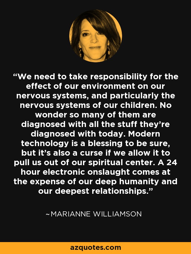 We need to take responsibility for the effect of our environment on our nervous systems, and particularly the nervous systems of our children. No wonder so many of them are diagnosed with all the stuff they're diagnosed with today. Modern technology is a blessing to be sure, but it's also a curse if we allow it to pull us out of our spiritual center. A 24 hour electronic onslaught comes at the expense of our deep humanity and our deepest relationships. - Marianne Williamson