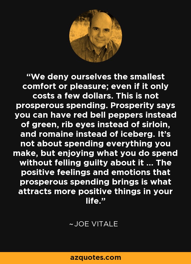 We deny ourselves the smallest comfort or pleasure; even if it only costs a few dollars. This is not prosperous spending. Prosperity says you can have red bell peppers instead of green, rib eyes instead of sirloin, and romaine instead of iceberg. It's not about spending everything you make, but enjoying what you do spend without felling guilty about it ... The positive feelings and emotions that prosperous spending brings is what attracts more positive things in your life. - Joe Vitale