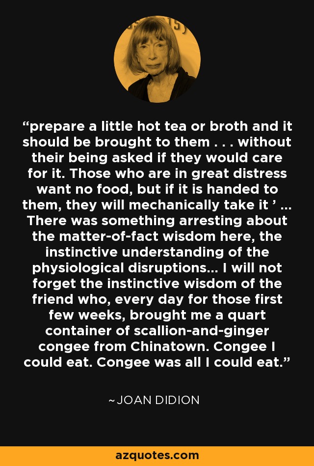 prepare a little hot tea or broth and it should be brought to them . . . without their being asked if they would care for it. Those who are in great distress want no food, but if it is handed to them, they will mechanically take it ' ... There was something arresting about the matter-of-fact wisdom here, the instinctive understanding of the physiological disruptions... I will not forget the instinctive wisdom of the friend who, every day for those first few weeks, brought me a quart container of scallion-and-ginger congee from Chinatown. Congee I could eat. Congee was all I could eat. - Joan Didion