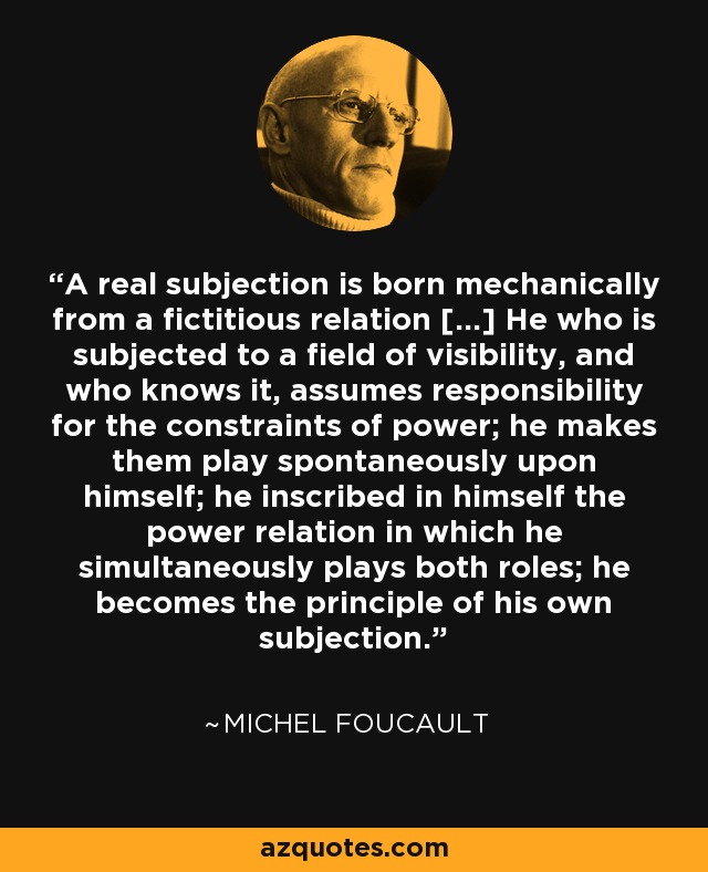 A real subjection is born mechanically from a fictitious relation [...] He who is subjected to a field of visibility, and who knows it, assumes responsibility for the constraints of power; he makes them play spontaneously upon himself; he inscribed in himself the power relation in which he simultaneously plays both roles; he becomes the principle of his own subjection. - Michel Foucault