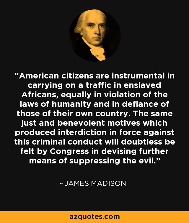 American citizens are instrumental in carrying on a traffic in enslaved Africans, equally in violation of the laws of humanity and in defiance of those of their own country. The same just and benevolent motives which produced interdiction in force against this criminal conduct will doubtless be felt by Congress in devising further means of suppressing the evil. - James Madison