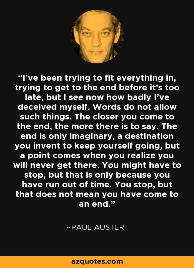 I've been trying to fit everything in, trying to get to the end before it's too late, but I see now how badly I've deceived myself. Words do not allow such things. The closer you come to the end, the more there is to say. The end is only imaginary, a destination you invent to keep yourself going, but a point comes when you realize you will never get there. You might have to stop, but that is only because you have run out of time. You stop, but that does not mean you have come to an end. - Paul Auster