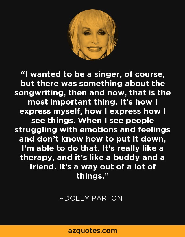 I wanted to be a singer, of course, but there was something about the songwriting, then and now, that is the most important thing. It's how I express myself, how I express how I see things. When I see people struggling with emotions and feelings and don't know how to put it down, I'm able to do that. It's really like a therapy, and it's like a buddy and a friend. It's a way out of a lot of things. - Dolly Parton