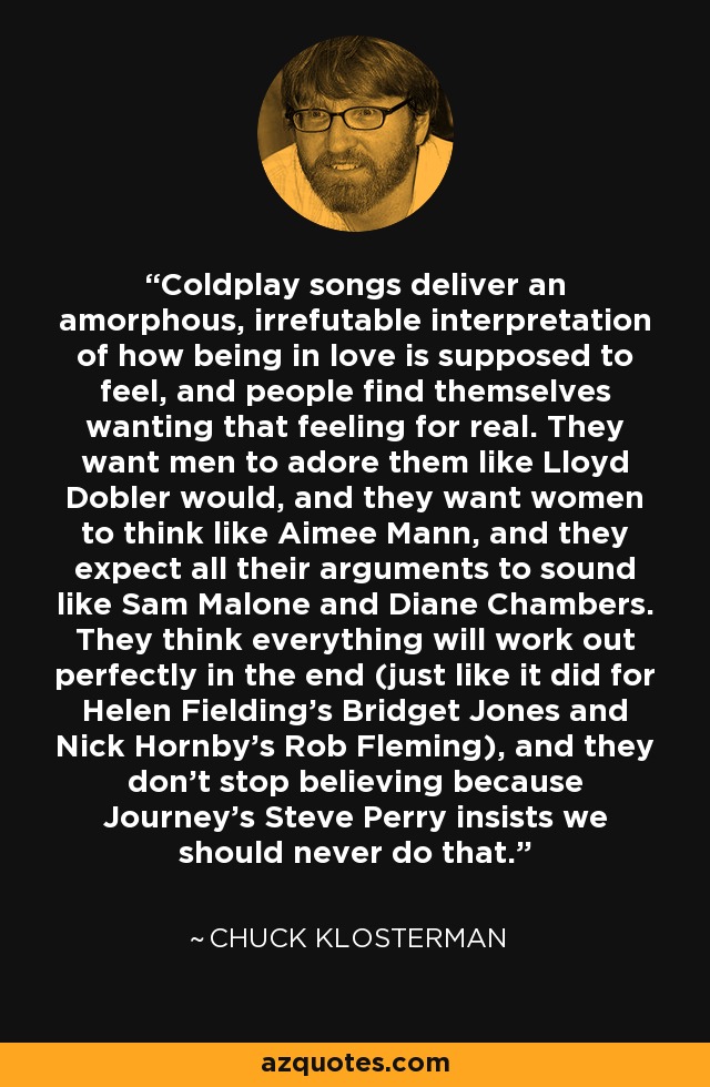 Coldplay songs deliver an amorphous, irrefutable interpretation of how being in love is supposed to feel, and people find themselves wanting that feeling for real. They want men to adore them like Lloyd Dobler would, and they want women to think like Aimee Mann, and they expect all their arguments to sound like Sam Malone and Diane Chambers. They think everything will work out perfectly in the end (just like it did for Helen Fielding's Bridget Jones and Nick Hornby's Rob Fleming), and they don't stop believing because Journey's Steve Perry insists we should never do that. - Chuck Klosterman