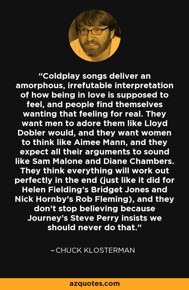 Coldplay songs deliver an amorphous, irrefutable interpretation of how being in love is supposed to feel, and people find themselves wanting that feeling for real. They want men to adore them like Lloyd Dobler would, and they want women to think like Aimee Mann, and they expect all their arguments to sound like Sam Malone and Diane Chambers. They think everything will work out perfectly in the end (just like it did for Helen Fielding's Bridget Jones and Nick Hornby's Rob Fleming), and they don't stop believing because Journey's Steve Perry insists we should never do that. - Chuck Klosterman