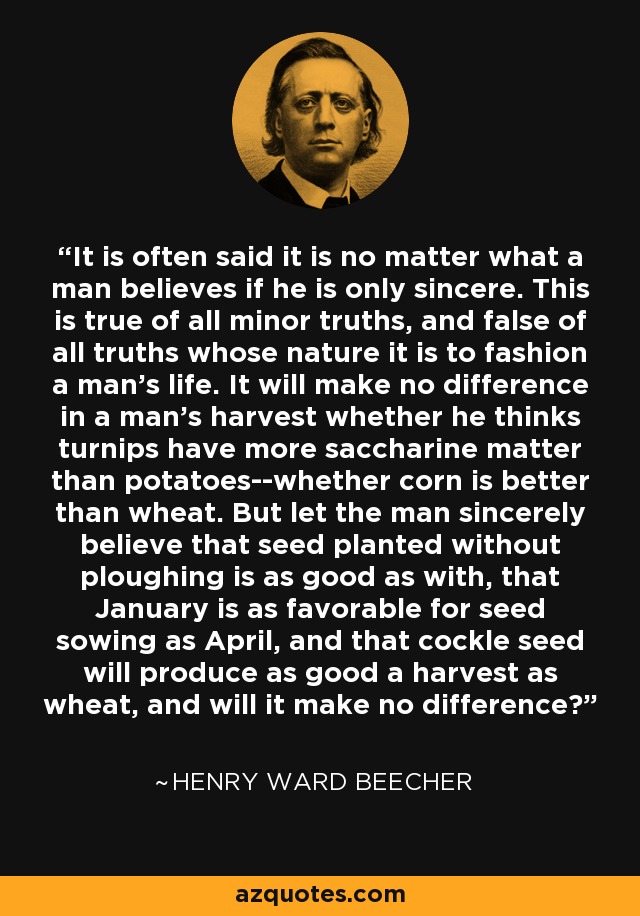 It is often said it is no matter what a man believes if he is only sincere. This is true of all minor truths, and false of all truths whose nature it is to fashion a man's life. It will make no difference in a man's harvest whether he thinks turnips have more saccharine matter than potatoes--whether corn is better than wheat. But let the man sincerely believe that seed planted without ploughing is as good as with, that January is as favorable for seed sowing as April, and that cockle seed will produce as good a harvest as wheat, and will it make no difference? - Henry Ward Beecher