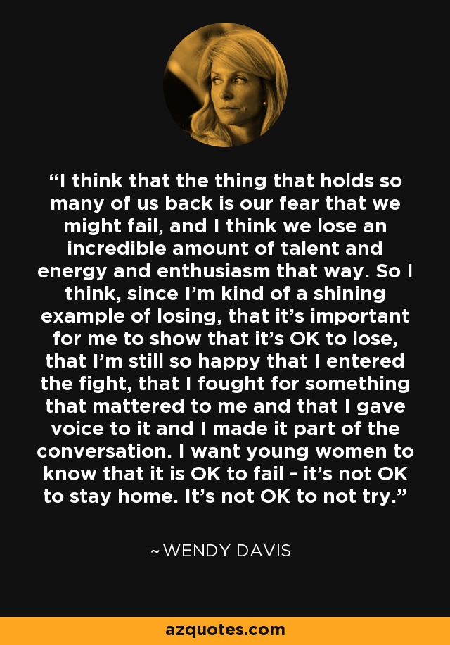 I think that the thing that holds so many of us back is our fear that we might fail, and I think we lose an incredible amount of talent and energy and enthusiasm that way. So I think, since I'm kind of a shining example of losing, that it's important for me to show that it's OK to lose, that I'm still so happy that I entered the fight, that I fought for something that mattered to me and that I gave voice to it and I made it part of the conversation. I want young women to know that it is OK to fail - it's not OK to stay home. It's not OK to not try. - Wendy Davis