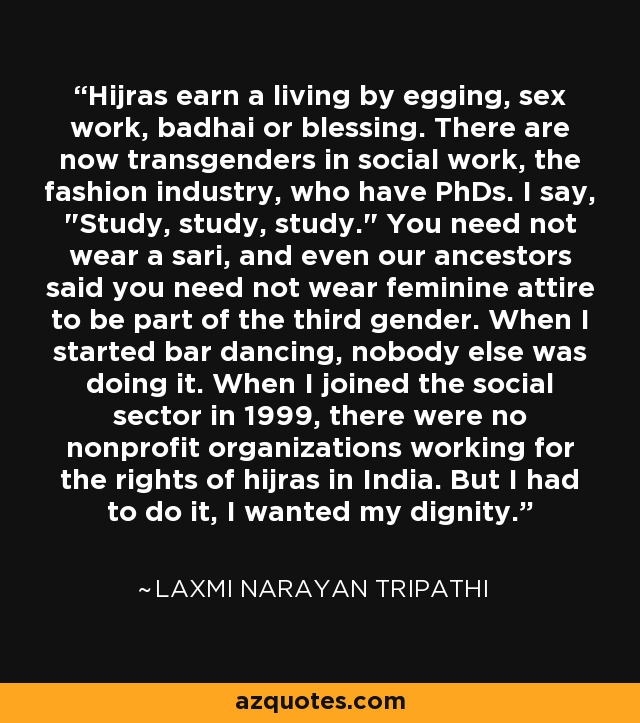Hijras earn a living by egging, sex work, badhai or blessing. There are now transgenders in social work, the fashion industry, who have PhDs. I say, 