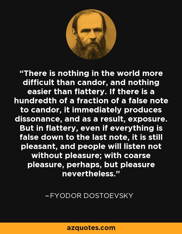 There is nothing in the world more difficult than candor, and nothing easier than flattery. If there is a hundredth of a fraction of a false note to candor, it immediately produces dissonance, and as a result, exposure. But in flattery, even if everything is false down to the last note, it is still pleasant, and people will listen not without pleasure; with coarse pleasure, perhaps, but pleasure nevertheless. - Fyodor Dostoevsky