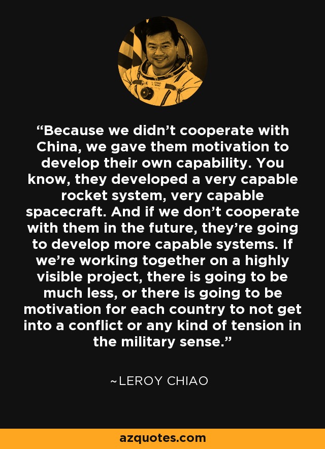 Because we didn't cooperate with China, we gave them motivation to develop their own capability. You know, they developed a very capable rocket system, very capable spacecraft. And if we don't cooperate with them in the future, they're going to develop more capable systems. If we're working together on a highly visible project, there is going to be much less, or there is going to be motivation for each country to not get into a conflict or any kind of tension in the military sense. - Leroy Chiao