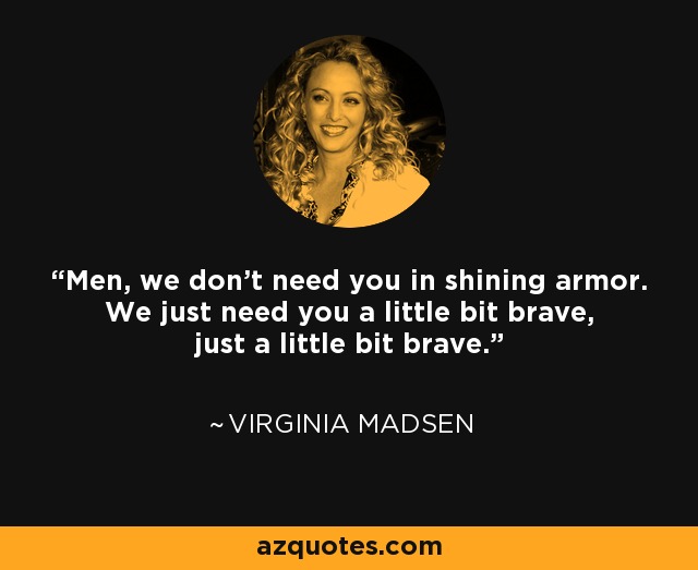 Men, we don't need you in shining armor. We just need you a little bit brave, just a little bit brave. - Virginia Madsen