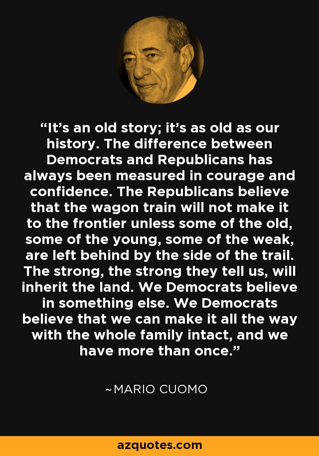 It's an old story; it's as old as our history. The difference between Democrats and Republicans has always been measured in courage and confidence. The Republicans believe that the wagon train will not make it to the frontier unless some of the old, some of the young, some of the weak, are left behind by the side of the trail. The strong, the strong they tell us, will inherit the land. We Democrats believe in something else. We Democrats believe that we can make it all the way with the whole family intact, and we have more than once. - Mario Cuomo