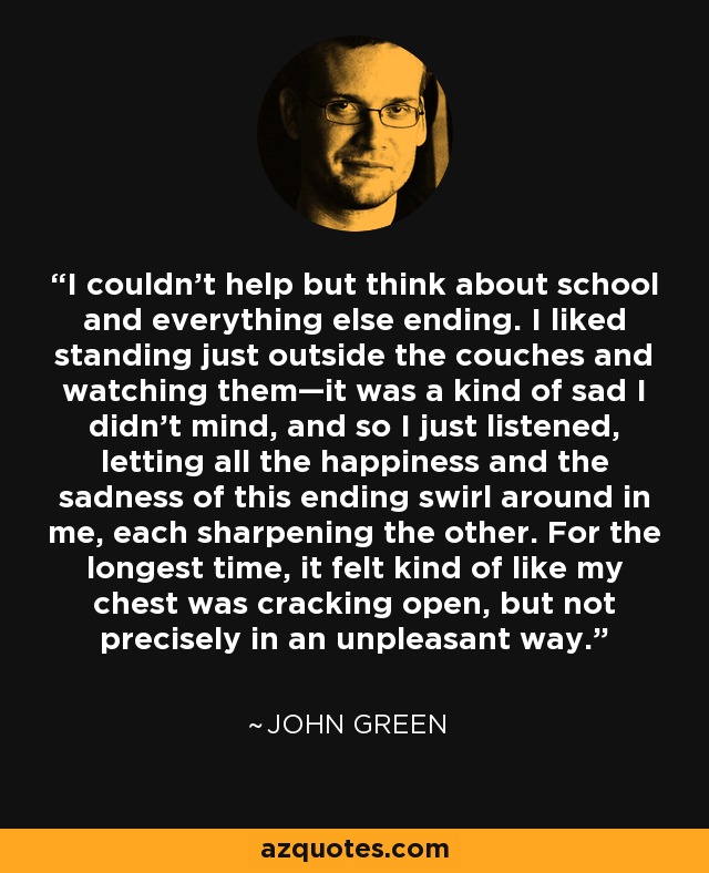 I couldn’t help but think about school and everything else ending. I liked standing just outside the couches and watching them—it was a kind of sad I didn’t mind, and so I just listened, letting all the happiness and the sadness of this ending swirl around in me, each sharpening the other. For the longest time, it felt kind of like my chest was cracking open, but not precisely in an unpleasant way. - John Green