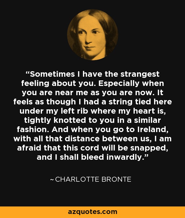 Sometimes I have the strangest feeling about you. Especially when you are near me as you are now. It feels as though I had a string tied here under my left rib where my heart is, tightly knotted to you in a similar fashion. And when you go to Ireland, with all that distance between us, I am afraid that this cord will be snapped, and I shall bleed inwardly. - Charlotte Bronte