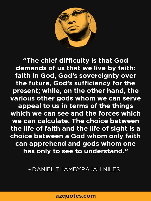 The chief difficulty is that God demands of us that we live by faith: faith in God, God's sovereignty over the future, God's sufficiency for the present; while, on the other hand, the various other gods whom we can serve appeal to us in terms of the things which we can see and the forces which we can calculate. The choice between the life of faith and the life of sight is a choice between a God whom only faith can apprehend and gods whom one has only to see to understand. - Daniel Thambyrajah Niles