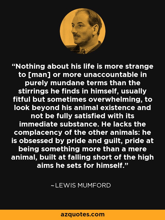 Nothing about his life is more strange to [man] or more unaccountable in purely mundane terms than the stirrings he finds in himself, usually fitful but sometimes overwhelming, to look beyond his animal existence and not be fully satisfied with its immediate substance. He lacks the complacency of the other animals: he is obsessed by pride and guilt, pride at being something more than a mere animal, built at falling short of the high aims he sets for himself. - Lewis Mumford