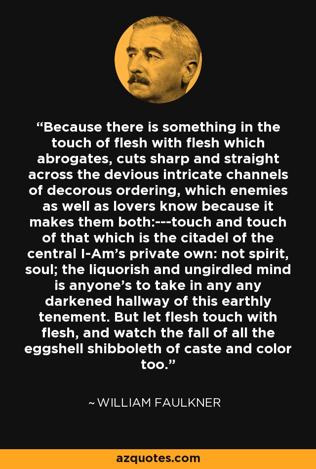 Because there is something in the touch of flesh with flesh which abrogates, cuts sharp and straight across the devious intricate channels of decorous ordering, which enemies as well as lovers know because it makes them both:---touch and touch of that which is the citadel of the central I-Am's private own: not spirit, soul; the liquorish and ungirdled mind is anyone's to take in any any darkened hallway of this earthly tenement. But let flesh touch with flesh, and watch the fall of all the eggshell shibboleth of caste and color too. - William Faulkner