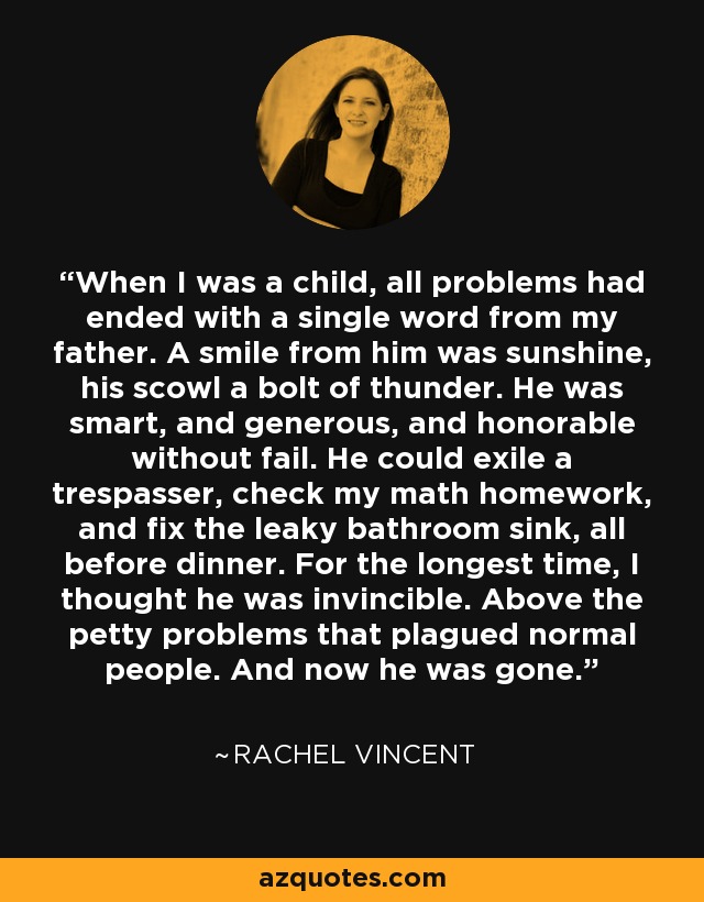 When I was a child, all problems had ended with a single word from my father. A smile from him was sunshine, his scowl a bolt of thunder. He was smart, and generous, and honorable without fail. He could exile a trespasser, check my math homework, and fix the leaky bathroom sink, all before dinner. For the longest time, I thought he was invincible. Above the petty problems that plagued normal people. And now he was gone. - Rachel Vincent