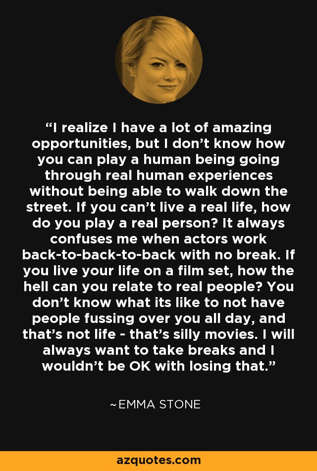 I realize I have a lot of amazing opportunities, but I don't know how you can play a human being going through real human experiences without being able to walk down the street. If you can't live a real life, how do you play a real person? It always confuses me when actors work back-to-back-to-back with no break. If you live your life on a film set, how the hell can you relate to real people? You don't know what its like to not have people fussing over you all day, and that's not life - that's silly movies. I will always want to take breaks and I wouldn't be OK with losing that. - Emma Stone