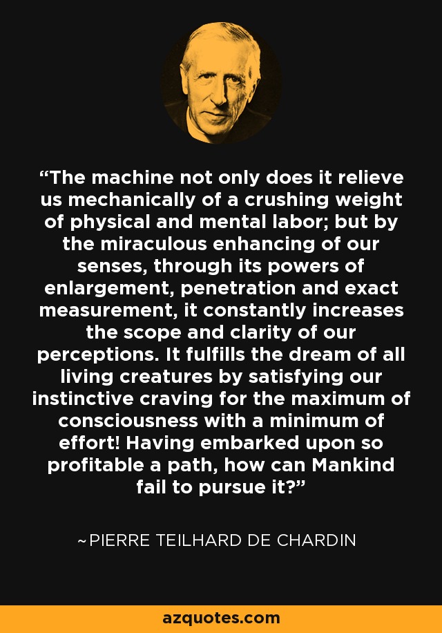 The machine not only does it relieve us mechanically of a crushing weight of physical and mental labor; but by the miraculous enhancing of our senses, through its powers of enlargement, penetration and exact measurement, it constantly increases the scope and clarity of our perceptions. It fulfills the dream of all living creatures by satisfying our instinctive craving for the maximum of consciousness with a minimum of effort! Having embarked upon so profitable a path, how can Mankind fail to pursue it? - Pierre Teilhard de Chardin