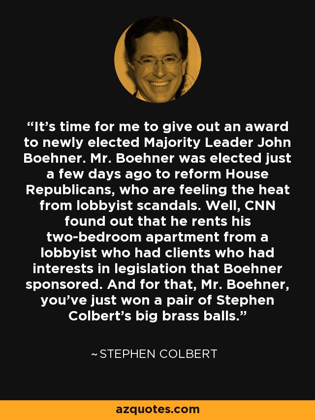 It's time for me to give out an award to newly elected Majority Leader John Boehner. Mr. Boehner was elected just a few days ago to reform House Republicans, who are feeling the heat from lobbyist scandals. Well, CNN found out that he rents his two-bedroom apartment from a lobbyist who had clients who had interests in legislation that Boehner sponsored. And for that, Mr. Boehner, you've just won a pair of Stephen Colbert's big brass balls. - Stephen Colbert