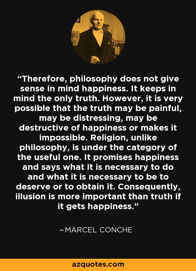 Therefore, philosophy does not give sense in mind happiness. It keeps in mind the only truth. However, it is very possible that the truth may be painful, may be distressing, may be destructive of happiness or makes it impossible. Religion, unlike philosophy, is under the category of the useful one. It promises happiness and says what it is necessary to do and what it is necessary to be to deserve or to obtain it. Consequently, illusion is more important than truth if it gets happiness. - Marcel Conche