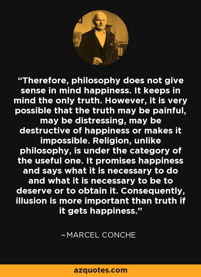 Therefore, philosophy does not give sense in mind happiness. It keeps in mind the only truth. However, it is very possible that the truth may be painful, may be distressing, may be destructive of happiness or makes it impossible. Religion, unlike philosophy, is under the category of the useful one. It promises happiness and says what it is necessary to do and what it is necessary to be to deserve or to obtain it. Consequently, illusion is more important than truth if it gets happiness. - Marcel Conche