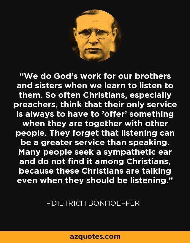 We do God’s work for our brothers and sisters when we learn to listen to them. So often Christians, especially preachers, think that their only service is always to have to 'offer' something when they are together with other people. They forget that listening can be a greater service than speaking. Many people seek a sympathetic ear and do not find it among Christians, because these Christians are talking even when they should be listening. - Dietrich Bonhoeffer