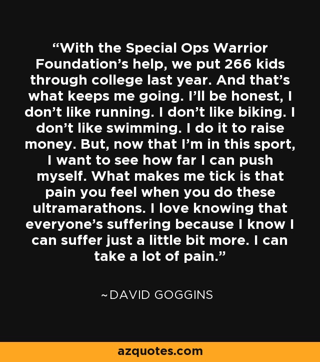 With the Special Ops Warrior Foundation's help, we put 266 kids through college last year. And that's what keeps me going. I'll be honest, I don't like running. I don't like biking. I don't like swimming. I do it to raise money. But, now that I'm in this sport, I want to see how far I can push myself. What makes me tick is that pain you feel when you do these ultramarathons. I love knowing that everyone's suffering because I know I can suffer just a little bit more. I can take a lot of pain. - David Goggins