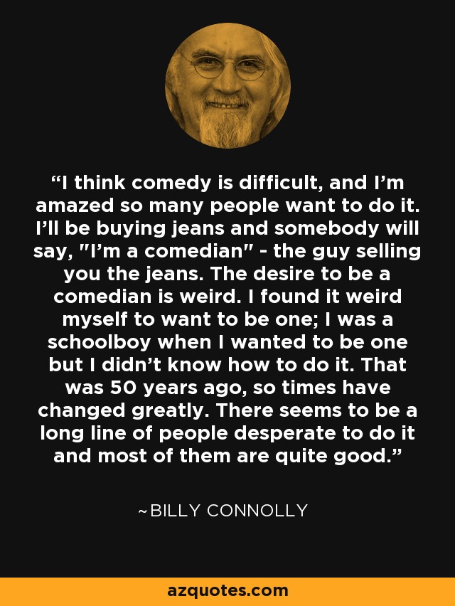 I think comedy is difficult, and I'm amazed so many people want to do it. I'll be buying jeans and somebody will say, 